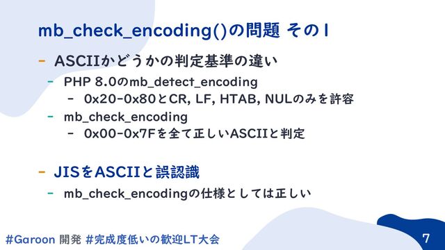 7
#Garoon 開発 #完成度低いの歓迎LT大会 7
- ASCIIかどうかの判定基準の違い
- PHP 8.0のmb_detect_encoding
- 0x20-0x80とCR, LF, HTAB, NULのみを許容
- mb_check_encoding
- 0x00-0x7Fを全て正しいASCIIと判定
- JISをASCIIと誤認識
- mb_check_encodingの仕様としては正しい
mb_check_encoding()の問題 その1
