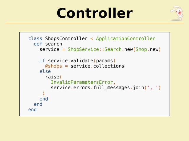 Controller
class ShopsController < ApplicationController
def search
service = ShopService::Search.new(Shop.new)
if service.validate(params)
@shops = service.collections
else
raise(
InvalidParamatersError,
service.errors.full_messages.join(', ')
)
end
end
end

