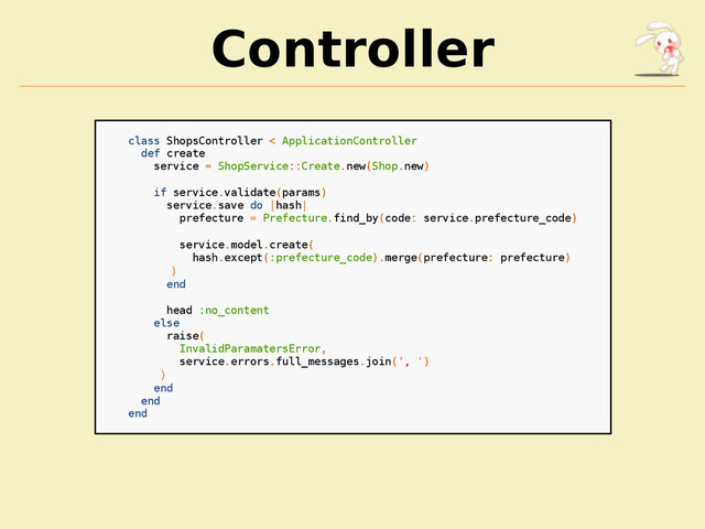 Controller
class ShopsController < ApplicationController
def create
service = ShopService::Create.new(Shop.new)
if service.validate(params)
service.save do |hash|
prefecture = Prefecture.find_by(code: service.prefecture_code)
service.model.create(
hash.except(:prefecture_code).merge(prefecture: prefecture)
)
end
head :no_content
else
raise(
InvalidParamatersError,
service.errors.full_messages.join(', ')
)
end
end
end
