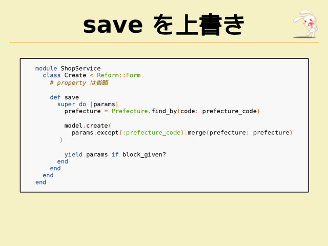 save を上書き
module ShopService
class Create < Reform::Form
# property は省略
def save
super do |params|
prefecture = Prefecture.find_by(code: prefecture_code)
model.create(
params.except(:prefecture_code).merge(prefecture: prefecture)
)
yield params if block_given?
end
end
end
end

