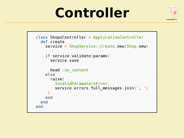 Controller
class ShopsController < ApplicationController
def create
service = ShopService::Create.new(Shop.new)
if service.validate(params)
service.save
head :no_content
else
raise(
InvalidParamatersError,
service.errors.full_messages.join(', ')
)
end
end
end
