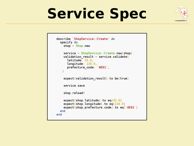 Service Spec
describe 'ShopService::Create' do
specify do
shop = Shop.new
service = ShopService::Create.new(shop)
validation_result = service.validate(
latitude: 35.0,
longitude: 138.0,
prefecture_code: 'AE01',
)
expect(validation_result).to be(true)
service.save
shop.reload!
expect(shop.latitude).to eq(35.0)
expect(shop.longitude).to eq(138.0)
expect(shop.prefecture.code).to eq('AE01')
end
end
