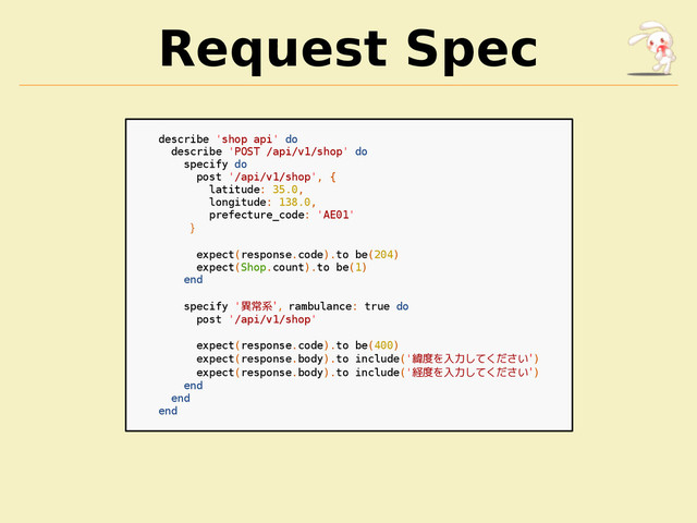 Request Spec
describe 'shop api' do
describe 'POST /api/v1/shop' do
specify do
post '/api/v1/shop', {
latitude: 35.0,
longitude: 138.0,
prefecture_code: 'AE01'
}
expect(response.code).to be(204)
expect(Shop.count).to be(1)
end
specify '異常系', rambulance: true do
post '/api/v1/shop'
expect(response.code).to be(400)
expect(response.body).to include('緯度を入力してください')
expect(response.body).to include('経度を入力してください')
end
end
end
