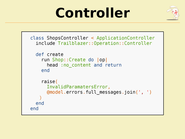 Controller
class ShopsController < ApplicationController
include Trailblazer::Operation::Controller
def create
run Shop::Create do |op|
head :no_content and return
end
raise(
InvalidParamatersError,
@model.errors.full_messages.join(', ')
)
end
end
