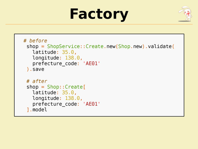 Factory
# before
shop = ShopService::Create.new(Shop.new).validate(
latitude: 35.0,
longitude: 138.0,
prefecture_code: 'AE01'
).save
# after
shop = Shop::Create[
latitude: 35.0,
longitude: 138.0,
prefecture_code: 'AE01'
].model
