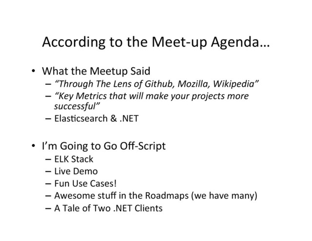 According	  to	  the	  Meet-­‐up	  Agenda…	  
•  What	  the	  Meetup	  Said	  
–  “Through	  The	  Lens	  of	  Github,	  Mozilla,	  Wikipedia”	  
–  “Key	  Metrics	  that	  will	  make	  your	  projects	  more	  
successful”	  
–  Elas4csearch	  &	  .NET	  
•  I’m	  Going	  to	  Go	  Oﬀ-­‐Script	  
–  ELK	  Stack	  
–  Live	  Demo	  
–  Fun	  Use	  Cases!	  
–  Awesome	  stuﬀ	  in	  the	  Roadmaps	  (we	  have	  many)	  
–  A	  Tale	  of	  Two	  .NET	  Clients	  
