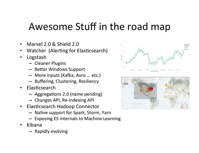 Awesome	  Stuﬀ	  in	  the	  road	  map	  
•  Marvel	  2.0	  &	  Shield	  2.0	  
•  Watcher	  	  (Aler4ng	  for	  Elas4csearch)	  
•  Logstash	  
–  Cleaner	  Plugins	  
–  Bemer	  Windows	  Support	  
–  More	  inputs	  (Ka•a,	  Avro	  ...	  etc.)	  
–  Buﬀering,	  Clustering,	  Resiliency	  
•  Elas4csearch	  
–  Aggrega4ons	  2.0	  (name	  pending)	  
–  Changes	  API,	  Re-­‐indexing	  API	  
•  Elas4csearch	  Hadoop	  Connector	  
–  Na4ve	  support	  for	  Spark,	  Storm,	  Yarn	  
–  Exposing	  ES	  internals	  to	  Machine	  Learning	  
•  Kibana	  
–  Rapidly	  evolving	  
