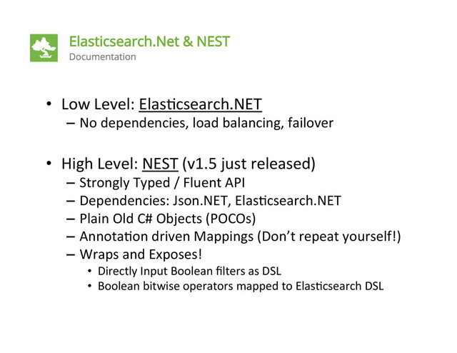 •  Low	  Level:	  Elas4csearch.NET	  
–  No	  dependencies,	  load	  balancing,	  failover	  
•  High	  Level:	  NEST	  (v1.5	  just	  released)	  
–  Strongly	  Typed	  /	  Fluent	  API	  
–  Dependencies:	  Json.NET,	  Elas4csearch.NET	  
–  Plain	  Old	  C#	  Objects	  (POCOs)	  
–  Annota4on	  driven	  Mappings	  (Don’t	  repeat	  yourself!)	  
–  Wraps	  and	  Exposes!	  
•  Directly	  Input	  Boolean	  ﬁlters	  as	  DSL	  
•  Boolean	  bitwise	  operators	  mapped	  to	  Elas4csearch	  DSL	  

