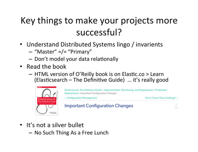 Key	  things	  to	  make	  your	  projects	  more	  
successful?	  
•  Understand	  Distributed	  Systems	  lingo	  /	  invarients	  
–  “Master”	  =/=	  “Primary”	  
–  Don’t	  model	  your	  data	  rela4onally	  
•  Read	  the	  book	  
–  HTML	  version	  of	  O’Reilly	  book	  is	  on	  Elas4c.co	  >	  Learn	  
(Elas4csearch	  –	  The	  Deﬁni4ve	  Guide)	  	  …	  it’s	  really	  good	  
	  
	  
	  
•  It’s	  not	  a	  silver	  bullet	  
–  No	  Such	  Thing	  As	  a	  Free	  Lunch	  
