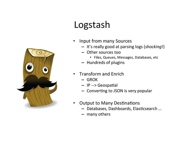 Logstash	  
•  Input	  from	  many	  Sources	  
–  It’s	  really	  good	  at	  parsing	  logs	  (shocking!)	  
–  Other	  sources	  too	  
•  Files,	  Queues,	  Messages,	  Databases,	  etc	  
–  Hundreds	  of	  plugins	  
•  Transform	  and	  Enrich	  
–  GROK	  
–  IP	  -­‐-­‐>	  Geospa4al	  
–  Conver4ng	  to	  JSON	  is	  very	  popular	  
•  Output	  to	  Many	  Des4na4ons	  
–  Databases,	  Dashboards,	  Elas4csearch	  …	  
–  many	  others	  
