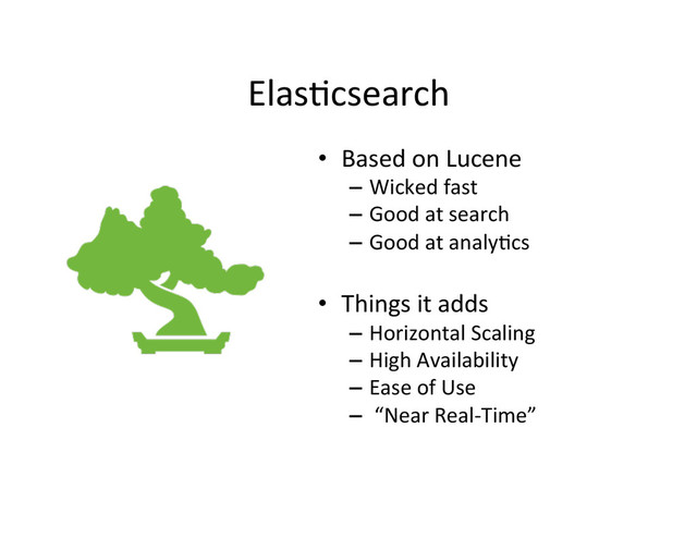 Elas4csearch	  
•  Based	  on	  Lucene	  
–  Wicked	  fast	  
–  Good	  at	  search	  
–  Good	  at	  analy4cs	  
•  Things	  it	  adds	  
–  Horizontal	  Scaling	  
–  High	  Availability	  
–  Ease	  of	  Use	  
–  	  “Near	  Real-­‐Time”	  
