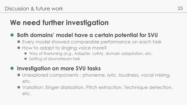 25
We need further investigation
l Both domains’ model have a certain potential for SVU
l Every model showed comparable performance on each task
l How to adapt to singing voice more?
l Way of finetuning (e.g., Adapter, LoRA), domain adaptation, etc.
l Setting of downstream task
l Investigation on more SVU tasks
l Unexplored components : phoneme, lyric, loudness, vocal mixing,
etc.
l Variation: Singer diarization, Pitch extraction, Technique detection,
etc.
Discussion & future work
