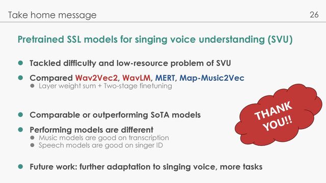 26
Pretrained SSL models for singing voice understanding (SVU)
l Tackled difficulty and low-resource problem of SVU
l Compared Wav2Vec2, WavLM, MERT, Map-Music2Vec
l Layer weight sum + Two-stage finetuning
l Comparable or outperforming SoTA models
l Performing models are different
l Music models are good on transcription
l Speech models are good on singer ID
l Future work: further adaptation to singing voice, more tasks
Take home message
THANK
YOU!!
