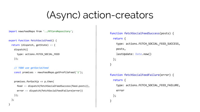 (Async) action-creators
import newsFeedRepo from '../RTCoreRepository';
export function fetchSocialFeed() {
return (dispatch, getState) => {
dispatch({
type: actions.FETCH_SOCIAL_FEED
});
// TODO use getSocialFeed
const promises = newsFeedRepo.getProfileFeed('1');
promises.forEach(p => p.then(
feed => dispatch(fetchSocialFeedSuccess(feed.posts)),
error => dispatch(fetchSocialFeedFailure(error))
));
};
}
function fetchSocialFeedSuccess(posts) {
return {
type: actions.FETCH_SOCIAL_FEED_SUCCESS,
posts,
lastUpdate: Date.now()
};
}
function fetchSocialFeedFailure(error) {
return {
type: actions.FETCH_SOCIAL_FEED_FAILURE,
error
};
}
