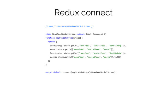 Redux connect
//./src/containers/NewsFeedSocialScreen.js
class NewsFeedSocialScreen extends React.Component {}
function mapStateToProps(state) {
return {
isFetching: state.getIn(['newsFeed', 'socialFeed', 'isFetching']),
error: state.getIn([‘newsFeed’, 'socialFeed', 'error']),
lastUpdate: state.getIn(['newsFeed', 'socialFeed', 'lastUpdate']),
posts: state.getIn(['newsFeed', 'socialFeed', 'posts']).toJS()
};
}
export default connect(mapStateToProps)(NewsFeedSocialScreen);
