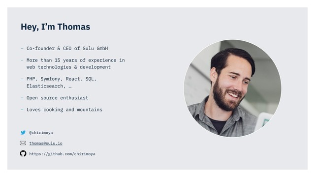 @chirimoya
thomas@sulu.io
https://github.com/chirimoya
Hey, I’m Thomas
– Co-founder & CEO of Sulu GmbH
– More than 15 years of experience in
web technologies & development
– PHP, Symfony, React, SQL,
Elasticsearch, …
– Open source enthusiast
– Loves cooking and mountains
