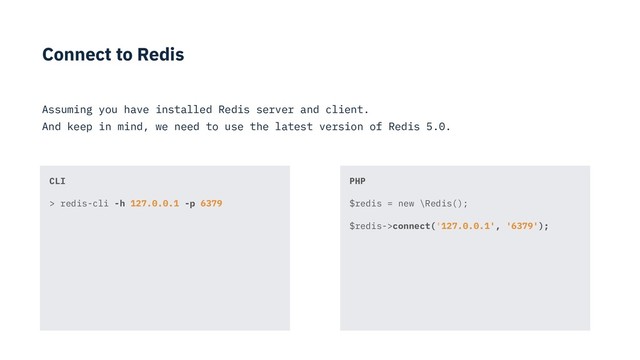 Connect to Redis
Assuming you have installed Redis server and client.
And keep in mind, we need to use the latest version of Redis 5.0.
PHP
$redis = new \Redis();
$redis->connect('127.0.0.1', '6379');
CLI
> redis-cli -h 127.0.0.1 -p 6379
