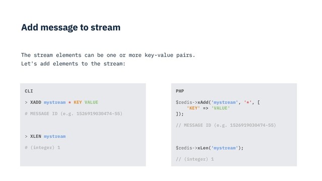 Add message to stream
The stream elements can be one or more key-value pairs.
Let's add elements to the stream:
PHP
$redis->xAdd('mystream', '*', [ 
'KEY' => 'VALUE' 
]);
// MESSAGE ID (e.g. 1526919030474-55)
$redis->xLen('mystream');
// (integer) 1
CLI
> XADD mystream * KEY VALUE
# MESSAGE ID (e.g. 1526919030474-55)
> XLEN mystream
# (integer) 1
