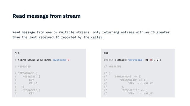 Read message from stream
Read message from one or multiple streams, only returning entries with an ID greater
than the last received ID reported by the caller.
PHP
$redis->xRead(['mystream' => 0], 2);
// MESSAGES
// [ 
// 'STREAMNAME' => [ 
// 'MESSAGEID' => [ 
// 'KEY' => 'VALUE' 
// ], 
// 'MESSAGEID‘ => [ 
// 'KEY' => 'VALUE' 
CLI
> XREAD COUNT 2 STREAMS mystream 0
# MESSAGES
# STREAMNAME [ 
# MESSAGEID [ 
# KEY 
# VALUE 
# ] 
# MESSAGEID [ 
# KEY
