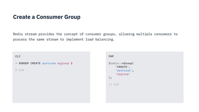 Create a Consumer Group
Redis stream provides the concept of consumer groups, allowing multiple consumers to
process the same stream to implement load balancing.
PHP
$redis->xGroup( 
'CREATE',  
'mystream', 
'mygroup' 
);
// 1/0
CLI
> XGROUP CREATE mystream mygroup $
# 1/0
