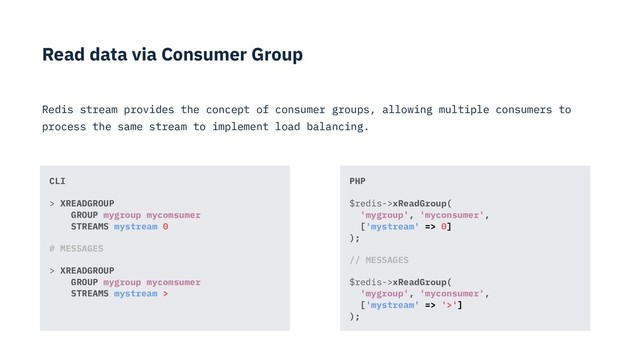 Read data via Consumer Group
Redis stream provides the concept of consumer groups, allowing multiple consumers to
process the same stream to implement load balancing.
PHP
$redis->xReadGroup( 
'mygroup', 'myconsumer', 
['mystream' => 0] 
);
// MESSAGES
$redis->xReadGroup( 
'mygroup', 'myconsumer', 
['mystream' => '>'] 
);
CLI
> XREADGROUP 
GROUP mygroup mycomsumer 
STREAMS mystream 0
# MESSAGES
> XREADGROUP 
GROUP mygroup mycomsumer 
STREAMS mystream >
