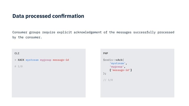 Data processed conﬁrmation
Consumer groups require explicit acknowledgement of the messages successfully processed
by the consumer.
PHP
$redis->xAck( 
'mystream',  
'mygroup',  
['message-id'] 
);
// 1/0
CLI
> XACK mystream mygroup message-id
# 1/0
