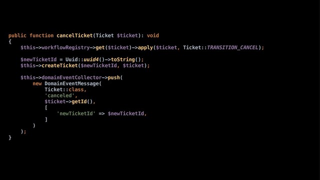 public function cancelTicket(Ticket $ticket): void
{
$this->workflowRegistry->get($ticket)->apply($ticket, Ticket::TRANSITION_CANCEL);
$newTicketId = Uuid::uuid4()->toString();
$this->createTicket($newTicketId, $ticket);
$this->domainEventCollector->push(
new DomainEventMessage(
Ticket::class,
'canceled',
$ticket->getId(),
[
'newTicketId' => $newTicketId,
]
)
);
}
