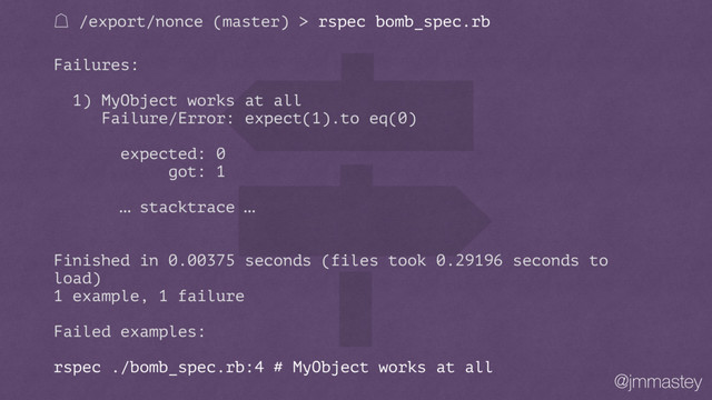 @jmmastey
㽩 /export/nonce (master) > rspec bomb_spec.rb
Failures:
1) MyObject works at all
Failure/Error: expect(1).to eq(0)
expected: 0
got: 1
… stacktrace …
Finished in 0.00375 seconds (files took 0.29196 seconds to
load)
1 example, 1 failure
Failed examples:
rspec ./bomb_spec.rb:4 # MyObject works at all
