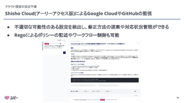 10
Shisho Cloud(アーリーアクセス版)によるGoogle CloudやGitHubの監視
クラウド環境の設定不備
● 不適切な可能性のある設定を検出し、修正方法の提案や対応状況管理ができる
● Regoによるポリシーの記述やワークフロー制御も可能
