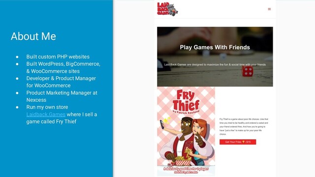 ● Built custom PHP websites
● Built WordPress, BigCommerce,
& WooCommerce sites
● Developer & Product Manager
for WooCommerce
● Product Marketing Manager at
Nexcess
● Run my own store
Laidback.Games where I sell a
game called Fry Thief
About Me
