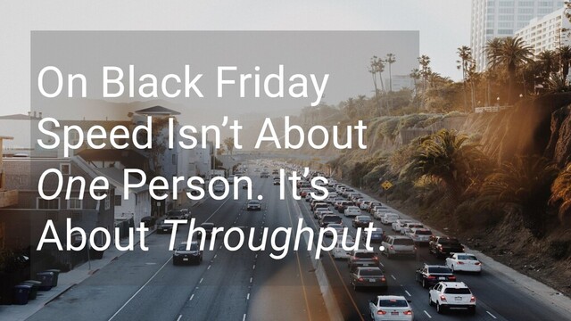 On Black Friday
Speed Isn’t About
One Person. It’s
About Throughput.
