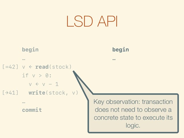 LSD API
begin
…
[=42] v ← read(stock)
if v > 0:
v ← v - 1
[→41] write(stock, v)
…
commit
begin
…
[>0] if is-true({? > 0}):
f ← {? - 1}
[→?-1] write(stock, f)
…
commit
Key observation: transaction
does not need to observe a
concrete state to execute its
logic.
