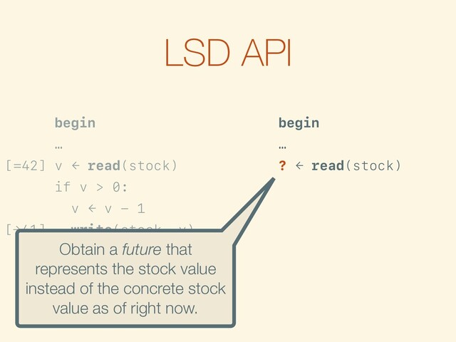 LSD API
begin
…
[=42] v ← read(stock)
if v > 0:
v ← v - 1
[→41] write(stock, v)
…
commit
begin
…
? ← read(stock)
[>0] if is-true({? > 0}):
f ← {? - 1}
[→?-1] write(stock, f)
…
commit
Obtain a future that
represents the stock value
instead of the concrete stock
value as of right now.
