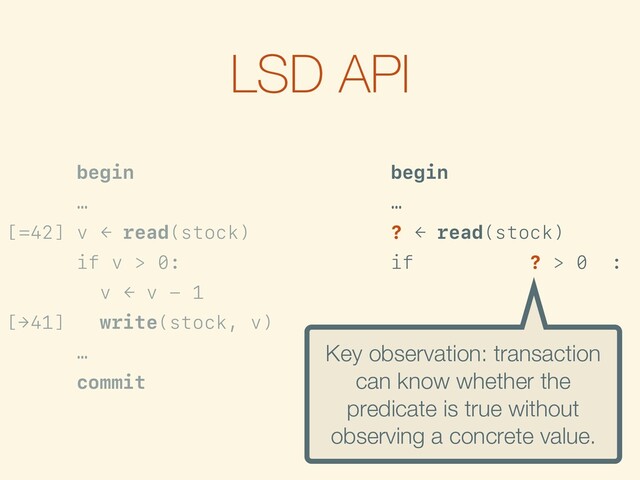 LSD API
begin
…
[=42] v ← read(stock)
if v > 0:
v ← v - 1
[→41] write(stock, v)
…
commit
begin
…
? ← read(stock)
[>0] if is-true({? > 0}):
f ← {? - 1}
[→?-1] write(stock, f)
…
commit
Key observation: transaction
can know whether the
predicate is true without
observing a concrete value.
