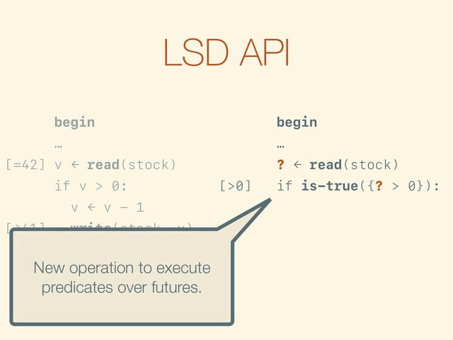 LSD API
begin
…
[=42] v ← read(stock)
if v > 0:
v ← v - 1
[→41] write(stock, v)
…
commit
begin
…
? ← read(stock)
[>0] if is-true({? > 0}):
f ← {? - 1}
[→?-1] write(stock, f)
…
commit
New operation to execute
predicates over futures.
