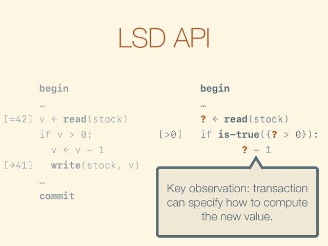 LSD API
begin
…
[=42] v ← read(stock)
if v > 0:
v ← v - 1
[→41] write(stock, v)
…
commit
begin
…
? ← read(stock)
[>0] if is-true({? > 0}):
f ← {? - 1}
[→?-1] write(stock, f)
…
commit
Key observation: transaction
can specify how to compute
the new value.
