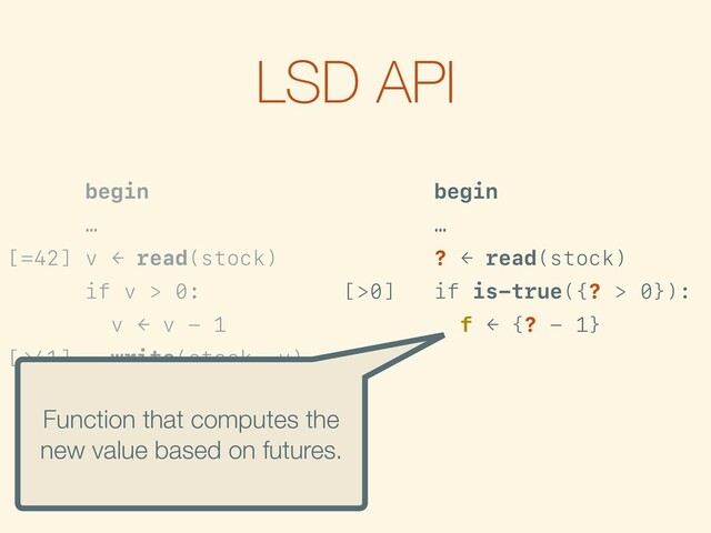 LSD API
begin
…
[=42] v ← read(stock)
if v > 0:
v ← v - 1
[→41] write(stock, v)
…
commit
begin
…
? ← read(stock)
[>0] if is-true({? > 0}):
f ← {? - 1}
[→?-1] write(stock, f)
…
commit
Function that computes the
new value based on futures.
