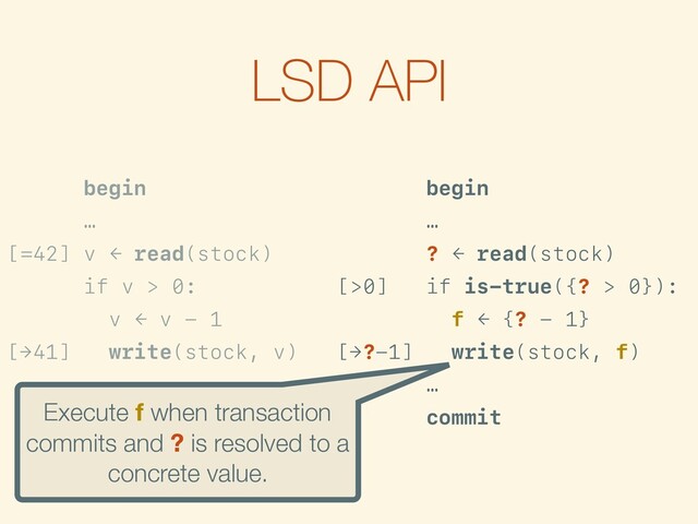 LSD API
begin
…
[=42] v ← read(stock)
if v > 0:
v ← v - 1
[→41] write(stock, v)
…
commit
begin
…
? ← read(stock)
[>0] if is-true({? > 0}):
f ← {? - 1}
[→?-1] write(stock, f)
…
commit
Execute f when transaction
commits and ? is resolved to a
concrete value.
