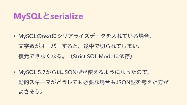MySQLͱserialize
• MySQLͷtextʹγϦΞϥΠζσʔλΛೖΕ͍ͯΔ৔߹ɺ 
จࣈ਺͕Φʔόʔ͢Δͱɺ్தͰ੾ΒΕͯ͠·͍ɺ 
෮ݩͰ͖ͳ͘ͳΔɻʢStrict SQL Modeʹґଘʣ
• MySQL 5.7͔Β͸JSONܕ͕࢖͑ΔΑ͏ʹͳͬͨͷͰɺ 
ಈతεΩʔϚ͕Ͳ͏ͯ͠΋ඞཁͳ৔߹΋JSONܕΛߟ͑ͨํ͕
Αͦ͞͏ɻ
