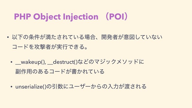 PHP Object Injection ʢPOIʣ
• ҎԼͷ৚͕݅ຬͨ͞Ε͍ͯΔ৔߹ɺ։ൃऀ͕ҙਤ͍ͯ͠ͳ͍ 
ίʔυΛ߈ܸऀ͕࣮ߦͰ͖Δɻ
• __wakeup(), __destruct()ͳͲͷϚδοΫϝιουʹ 
෭࡞༻ͷ͋Δίʔυ͕ॻ͔Ε͍ͯΔ
• unserialize()ͷҾ਺ʹϢʔβʔ͔Βͷೖྗ͕౉͞ΕΔ

