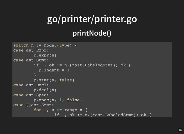 go/printer/printer.go
go/printer/printer.go
printNode()
printNode()
switch n := node.(type) {
case ast.Expr:
p.expr(n)
case ast.Stmt:
if _, ok := n.(*ast.LabeledStmt); ok {
p.indent = 1
}
p.stmt(n, false)
case ast.Decl:
p.decl(n)
case ast.Spec:
p.spec(n, 1, false)
case []ast.Stmt:
for _, s := range n {
if _, ok := s.(*ast.LabeledStmt); ok {
16

