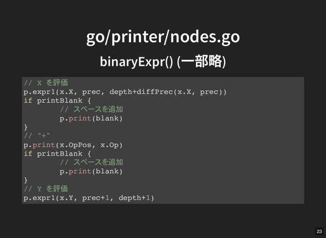 go/printer/nodes.go
go/printer/nodes.go
binaryExpr()
binaryExpr() (
一部略)
(
一部略)
// X 評価
p.expr1(x.X, prec, depth+diffPrec(x.X, prec))
if printBlank {
// 追加
p.print(blank)
}
// "+"
p.print(x.OpPos, x.Op)
if printBlank {
// 追加
p.print(blank)
}
// Y 評価
p.expr1(x.Y, prec+1, depth+1)
23
