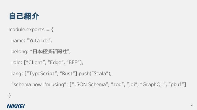 自己紹介
module.exports = {
name: “Yuta Ide”,
belong: “日本経済新聞社”,
role: [“Client”, “Edge”, “BFF”],
lang: [“TypeScript”, “Rust”].push(“Scala”),
“schema now I’m using”: [“JSON Schema”, “zod”, “joi”, “GraphQL”, “pbuf”]
}
2
