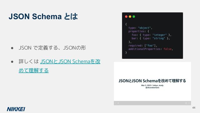 JSON Schema とは
● JSON で定義する、JSONの形
● 詳しくは JSONとJSON Schemaを改
めて理解する
44
