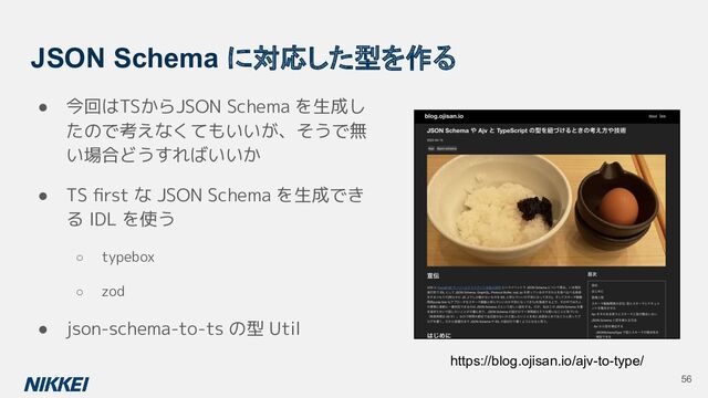 JSON Schema に対応した型を作る
● 今回はTSからJSON Schema を生成し
たので考えなくてもいいが、そうで無
い場合どうすればいいか
● TS ﬁrst な JSON Schema を生成でき
る IDL を使う
○ typebox
○ zod
● json-schema-to-ts の型 Util
https://blog.ojisan.io/ajv-to-type/
56
