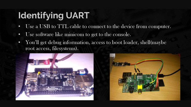 Identifying UART
• Use a USB to TTL cable to connect to the device from computer.
• Use software like minicom to get to the console.
• You’ll get debug information, access to boot loader, shell(maybe
root access, filesystems).
