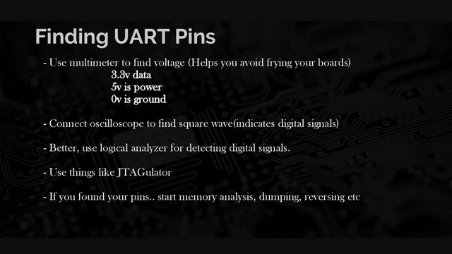 Finding UART Pins
- Use multimeter to find voltage (Helps you avoid frying your boards)
3.3v data
5v is power
0v is ground
- Connect oscilloscope to find square wave(indicates digital signals)
- Better, use logical analyzer for detecting digital signals.
- Use things like JTAGulator
- If you found your pins.. start memory analysis, dumping, reversing etc
