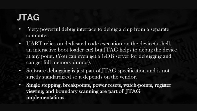 JTAG
• Very powerful debug interface to debug a chip from a separate
computer.
• UART relies on dedicated code execution on the device(a shell,
an interactive boot loader etc) but JTAG helps to debug the device
at any point. (You can even get a GDB server for debugging and
can get full memory dumps).
• Software debugging is just part of JTAG specification and is not
strictly standardized so it depends on the vendor.
• Single stepping, breakpoints, power resets, watch-points, register
viewing, and boundary scanning are part of JTAG
implementations.
