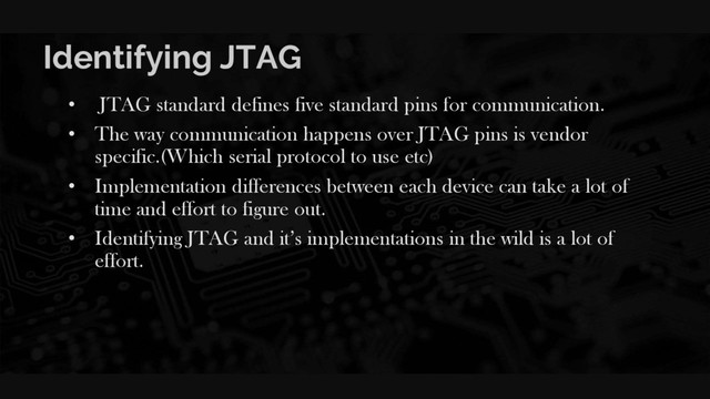 Identifying JTAG
• JTAG standard defines five standard pins for communication.
• The way communication happens over JTAG pins is vendor
specific.(Which serial protocol to use etc)
• Implementation differences between each device can take a lot of
time and effort to figure out.
• Identifying JTAG and it’s implementations in the wild is a lot of
effort.
