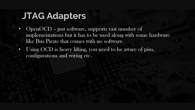 JTAG Adapters
• OpenOCD – just software, supports vast number of
implementations but it has to be used along with some hardware
like Bus Pirate that comes with no software.
• Using OCD is heavy lifting, you need to be aware of pins,
configurations and wiring etc.
